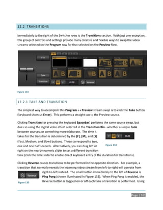 12.2 TRANSITIONS

Immediately to the right of the Switcher rows is the Transitions section. With just one exception,
this group of controls and settings provide many creative and flexible ways to swap the video
streams selected on the Program row for that selected on the Preview Row.




Figure 133


12.2.1 TAKE AND TRANSITION

The simplest way to accomplish this Program  Preview stream swap is to click the Take button
(keyboard shortcut Enter). This performs a straight cut to the Preview source.

Clicking Transition (or pressing the keyboard Spacebar) performs the same source swap, but
does so using the digital video effect selected in the Transition Bin - whether a simple Fade
between sources, or something more elaborate. The time it
takes for the transition is determined by the [F], [M], and [S]
(Fast, Medium, and Slow) buttons. These correspond to two,
one and one half seconds. Alternatively, you can drag left or        Figure 134

right on the nearby numeric slider to set a different transition
time (click the time slider to enable direct keyboard entry of the duration for transitions).

Clicking Reverse causes transitions to be performed in the opposite direction. For example, a
transition that normally reveals the incoming video stream from left-to-right will operate from
                   right-to-left instead. The small button immediately to the left of Reverse is
                   Ping Pong (shown illuminated in Figure 135). When Ping Pong is enabled, the
 Figure 135        Reverse button is toggled on or off each time a transition is performed. Using



                                                                                          Page | 161
 