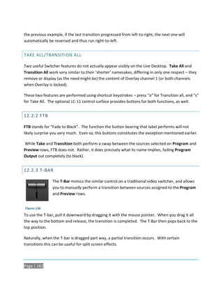 the previous example, if the last transition progressed from left-to-right, the next one will
automatically be reversed and thus run right-to-left.


TAKE ALL/TRANSITION ALL

Two useful Switcher features do not actually appear visibly on the Live Desktop. Take All and
Transition All work very similar to their ‘shorter’ namesakes, differing in only one respect – they
remove or display (as the need might be) the content of Overlay channel 1 (or both channels
when Overlay is locked).

These two features are performed using shortcut keystrokes – press “a” for Transition all, and “s”
for Take All. The optional LC-11 control surface provides buttons for both functions, as well.


12.2.2 FTB

FTB stands for “Fade to Black”. The function the button bearing that label performs will not
likely surprise you very much. Even so, this buttons constitutes the exception mentioned earlier.

While Take and Transition both perform a swap between the sources selected on Program and
Preview rows, FTB does not. Rather, it does precisely what its name implies, fading Program
Output out completely (to black).


12.2.3 T-BAR

                The T-Bar mimics the similar control on a traditional video switcher, and allows
                you to manually perform a transition between sources assigned to the Program
                and Preview rows.


Figure 136
To use the T-bar, pull it downward by dragging it with the mouse pointer. When you drag it all
the way to the bottom and release, the transition is completed. The T-Bar then pops back to the
top position.

Naturally, when the T-bar is dragged part way, a partial transition occurs. With certain
transitions this can be useful for split screen effects.



Page | 162
 