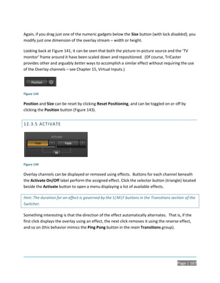 Again, if you drag just one of the numeric gadgets below the Size button (with lock disabled), you
modify just one dimension of the overlay stream – width or height.

Looking back at Figure 141, it can be seen that both the picture-in-picture source and the ‘TV
monitor’ frame around it have been scaled down and repositioned. (Of course, TriCaster
provides other and arguably better ways to accomplish a similar effect without requiring the use
of the Overlay channels – see Chapter 15, Virtual Inputs.)




Figure 143

Position and Size can be reset by clicking Reset Positioning, and can be toggled on or off by
clicking the Position button (Figure 143).


12.3.5 ACTIVATE




Figure 144

Overlay channels can be displayed or removed using effects. Buttons for each channel beneath
the Activate On/Off label perform the assigned effect. Click the selector button (triangle) located
beside the Activate button to open a menu displaying a list of available effects.

Hint: The duration for an effect is governed by the S|M|F buttons in the Transitions section of the
Switcher.

Something interesting is that the direction of the effect automatically alternates. That is, if the
first click displays the overlay using an effect, the next click removes it using the reverse effect,
and so on (this behavior mimics the Ping Pong button in the main Transitions group).




                                                                                            Page | 167
 