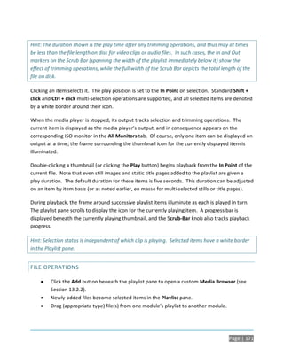 Hint: The duration shown is the play time after any trimming operations, and thus may at times
be less than the file length on disk for video clips or audio files. In such cases, the In and Out
markers on the Scrub Bar (spanning the width of the playlist immediately below it) show the
effect of trimming operations, while the full width of the Scrub Bar depicts the total length of the
file on disk.

Clicking an item selects it. The play position is set to the In Point on selection. Standard Shift +
click and Ctrl + click multi-selection operations are supported, and all selected items are denoted
by a white border around their icon.

When the media player is stopped, its output tracks selection and trimming operations. The
current item is displayed as the media player’s output, and in consequence appears on the
corresponding ISO monitor in the All Monitors tab. Of course, only one item can be displayed on
output at a time; the frame surrounding the thumbnail icon for the currently displayed item is
illuminated.

Double-clicking a thumbnail (or clicking the Play button) begins playback from the In Point of the
current file. Note that even still images and static title pages added to the playlist are given a
play duration. The default duration for these items is five seconds. This duration can be adjusted
on an item by item basis (or as noted earlier, en masse for multi-selected stills or title pages).

During playback, the frame around successive playlist items illuminate as each is played in turn.
The playlist pane scrolls to display the icon for the currently playing item. A progress bar is
displayed beneath the currently playing thumbnail, and the Scrub-Bar knob also tracks playback
progress.

Hint: Selection status is independent of which clip is playing. Selected items have a white border
in the Playlist pane.


FILE OPERATIONS

        Click the Add button beneath the playlist pane to open a custom Media Browser (see
         Section 13.2.2).
        Newly-added files become selected items in the Playlist pane.
        Drag (appropriate type) file(s) from one module’s playlist to another module.




                                                                                          Page | 171
 