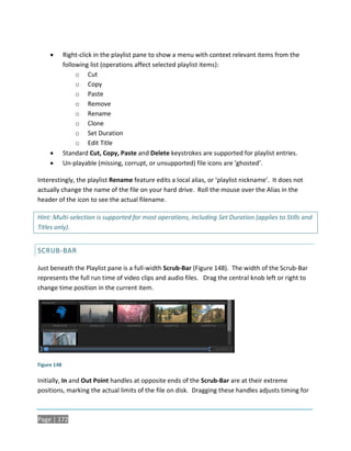        Right-click in the playlist pane to show a menu with context relevant items from the
             following list (operations affect selected playlist items):
                  o Cut
                  o Copy
                  o Paste
                  o Remove
                  o Rename
                  o Clone
                  o Set Duration
                  o Edit Title
            Standard Cut, Copy, Paste and Delete keystrokes are supported for playlist entries.
            Un-playable (missing, corrupt, or unsupported) file icons are ‘ghosted’.

Interestingly, the playlist Rename feature edits a local alias, or ‘playlist nickname’. It does not
actually change the name of the file on your hard drive. Roll the mouse over the Alias in the
header of the icon to see the actual filename.

Hint: Multi-selection is supported for most operations, including Set Duration (applies to Stills and
Titles only).


SCRUB-BAR

Just beneath the Playlist pane is a full-width Scrub-Bar (Figure 148). The width of the Scrub-Bar
represents the full run time of video clips and audio files. Drag the central knob left or right to
change time position in the current item.




Figure 148

Initially, In and Out Point handles at opposite ends of the Scrub-Bar are at their extreme
positions, marking the actual limits of the file on disk. Dragging these handles adjusts timing for



Page | 172
 