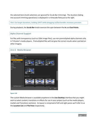 the selected item (multi-selections are ignored for Scrub-Bar trimming). The duration (taking
into account trimming operations) is displayed in a timecode field just to the right.

Hint: For longer durations, holding SHIFT while dragging In/Out handles increases precision.

During playback, the Scrub-Bar knob traverses the span between the In and Out Points.


Alpha Channel Support

For files with transparency (such as 32bit image files), use non-premultiplied alpha channels only
in TriCaster’s media players. Premultiplied files will not give the correct results when overlaid on
other imagery.


13.2.2 Media Browser




Figure 149

The custom Media Browser is available anywhere in the Live Desktop interface that you might
wish to select content, transitions or effects for use in your project (such as the media players,
LiveSet and Transitions sections). Its layout is comprised of left and right panes we’ll refer to as
the Location List and File Pane respectively.




                                                                                           Page | 173
 