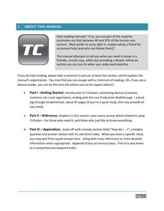1    ABOUT THIS MANUAL

                             Hate reading manuals? If so, you are part of the majority
                             (estimates are that between 60 and 97% of the human race
                             concur). Most prefer to jump right in, maybe asking a friend for
                             occasional help (and who can blame them)?

                             This manual attempts to tell you what you need to know in a
                             friendly, concise way, while also providing a deeper reference
                             section you can turn to when you really need specifics.


If you do hate reading, please take a moment to peruse at least this section, which explains the
manual’s organization. You may find you can escape with a minimum of reading. (Or, if you are a
devout reader, you can be the hero the others turn to for expert advice!)

        Part I - Getting Started: introduction to TriCaster; connecting devices (cameras,
         monitors, etc.) and registration, ending with the Live Production Walkthrough – a brisk
         jog through fundamentals, about 45 pages (if you’re a quick study, this may provide all
         you need).

        Part II – Reference: chapters in this section cover every arcane detail related to using
         TriCaster – for those who need it, and those who just like to know everything.

        Part III – Appendices: leads off with a handy section titled “How do I …?“, a helpful
         question and answer section with its own brief index. When you have a specific need,
         you may well find a quick answer here - along with cross references to more detailed
         information when appropriate. Appendix B lists all shortcut keys. Part III is also home
         to a comprehensive keyword index.




                                                                                          Page | 3
 