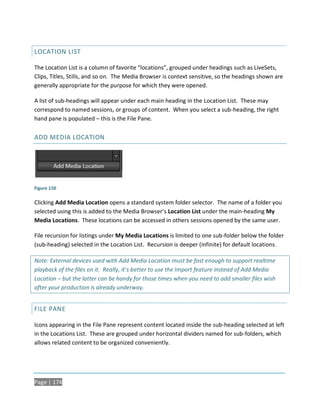 LOCATION LIST

The Location List is a column of favorite “locations”, grouped under headings such as LiveSets,
Clips, Titles, Stills, and so on. The Media Browser is context sensitive, so the headings shown are
generally appropriate for the purpose for which they were opened.

A list of sub-headings will appear under each main heading in the Location List. These may
correspond to named sessions, or groups of content. When you select a sub-heading, the right
hand pane is populated – this is the File Pane.

ADD MEDIA LOCATION




Figure 150

Clicking Add Media Location opens a standard system folder selector. The name of a folder you
selected using this is added to the Media Browser’s Location List under the main-heading My
Media Locations. These locations can be accessed in others sessions opened by the same user.

File recursion for listings under My Media Locations is limited to one sub-folder below the folder
(sub-heading) selected in the Location List. Recursion is deeper (infinite) for default locations.

Note: External devices used with Add Media Location must be fast enough to support realtime
playback of the files on it. Really, it’s better to use the Import feature instead of Add Media
Location – but the latter can be handy for those times when you need to add smaller files wish
after your production is already underway.


FILE PANE

Icons appearing in the File Pane represent content located inside the sub-heading selected at left
in the Locations List. These are grouped under horizontal dividers named for sub-folders, which
allows related content to be organized conveniently.




Page | 174
 