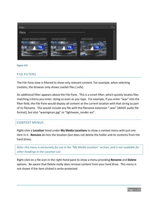 Figure 151


FILE FILTERS

The File Pane view is filtered to show only relevant content. For example, when selecting
LiveSets, the browser only shows LiveSet files (.vsfx).

An additional filter appears above the File Pane. This is a smart filter, which quickly locates files
matching criteria you enter, doing so even as you type. For example, if you enter “wav” into the
filter field, the File Pane would display all content at the current location with that string as part
of its filename. This would include any file with the filename extension “.wav” (WAVE audio file
format), but also “wavingman.jpg” or “lightwave_render.avi”.


CONTEXT MENUS

Right-click a Location listed under My Media Locations to show a context menu with just one
item in it. Remove de-lists the location (but does not delete the folder and its contents from the
hard drive).

Note: this menu is exclusively for use in the “My Media Location” section, and is not available for
other headings in the Location List.

Right-click on a file icon in the right-hand pane to show a menu providing Rename and Delete
options. Be aware that Delete really does remove content from your hard drive. This menu is
not shown if the item clicked is write-protected.




                                                                                            Page | 175
 