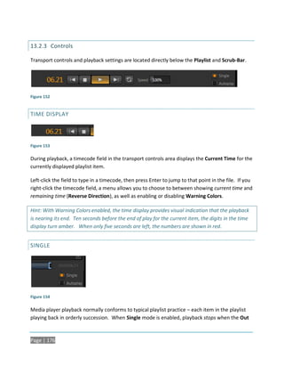 13.2.3 Controls

Transport controls and playback settings are located directly below the Playlist and Scrub-Bar.




Figure 152


TIME DISPLAY




Figure 153

During playback, a timecode field in the transport controls area displays the Current Time for the
currently displayed playlist item.

Left-click the field to type in a timecode, then press Enter to jump to that point in the file. If you
right-click the timecode field, a menu allows you to choose to between showing current time and
remaining time (Reverse Direction), as well as enabling or disabling Warning Colors.

Hint: With Warning Colors enabled, the time display provides visual indication that the playback
is nearing its end. Ten seconds before the end of play for the current item, the digits in the time
display turn amber. When only five seconds are left, the numbers are shown in red.


SINGLE




Figure 154

Media player playback normally conforms to typical playlist practice – each item in the playlist
playing back in orderly succession. When Single mode is enabled, playback stops when the Out



Page | 176
 