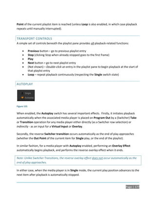 Point of the current playlist item is reached (unless Loop is also enabled, in which case playback
repeats until manually interrupted).


TRANSPORT CONTROLS
A simple set of controls beneath the playlist pane provides all playback-related functions:

            Previous button – go to previous playlist entry
            Stop (clicking Stop when already stopped goes to the first frame)
            Play
            Next button – go to next playlist entry
            (Not shown) – Double-click an entry in the playlist pane to begin playback at the start of
             that playlist entry
            Loop – repeat playback continuously (respecting the Single switch state)


AUTOPLAY




Figure 155

When enabled, the Autoplay switch has several important effects. Firstly, it initiates playback
automatically when the associated media player is placed on Program Out by a (Switcher) Take
or Transition operation for any media player either directly (as a Switcher row selection) or
indirectly - as an input for a Virtual Input or Overlay.

Secondly, the reverse Switcher transition occurs automatically as the end of play approaches
(whether the Out Point of the current item for Single play, or the end of the playlist).

In similar fashion, for a media player with Autoplay enabled, performing an Overlay Effect
automatically begins playback, and performs the reverse overlay effect when it ends.

Note: Unlike Switcher Transitions, the reverse overlay effect does not occur automatically as the
end of play approaches.

In either case, when the media player is in Single mode, the current play position advances to the
next item after playback is automatically stopped.


                                                                                             Page | 177
 