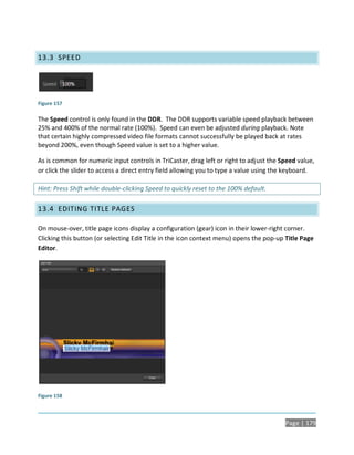 13.3 SPEED




Figure 157

The Speed control is only found in the DDR. The DDR supports variable speed playback between
25% and 400% of the normal rate (100%). Speed can even be adjusted during playback. Note
that certain highly compressed video file formats cannot successfully be played back at rates
beyond 200%, even though Speed value is set to a higher value.

As is common for numeric input controls in TriCaster, drag left or right to adjust the Speed value,
or click the slider to access a direct entry field allowing you to type a value using the keyboard.

Hint: Press Shift while double-clicking Speed to quickly reset to the 100% default.

13.4 EDITING TITLE PAGES

On mouse-over, title page icons display a configuration (gear) icon in their lower-right corner.
Clicking this button (or selecting Edit Title in the icon context menu) opens the pop-up Title Page
Editor.




Figure 158



                                                                                        Page | 179
 