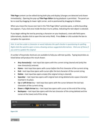 Title Page content can be edited during both play and display (changes are detected and shown
immediately). Opening the pop-up Title Page Editor during playback is permitted. The panel can
be re-sized by dragging its lower-right corner, and re-positioned by dragging its titlebar.

When you move the mouse over text in the Title Page Editor’s preview pane, a white bounding-
box appears. If you click once inside the box it turns yellow, indicating the text object is selected.

If you begin editing the text by pressing a character on your keyboard, a text edit field opens
(alternatively, double-click to open the text entry field). Press Enter or click outside the box to
complete the operation.

Hint: A red line under a character or word indicates the spell-checker is questioning its spelling.
Right-click the word to open a menu showing various suggested alternatives. Click one of these if
you wish to update the original.

A number of keystroke shortcuts are available to help you edit text quickly. Typing keystrokes as
listed below will produce the result shown:

            Any character(s) – text input box opens with the current string cleared and (only) the
             new character(s) entered.
            Home – text input box opens with cursor before the first character of the current string.
            End – text input box opens with cursor after the last character of the current string.
            Delete – text input box opens empty (the original string is cleared).
            Spacebar – text input box opens with original text string deleted and a space character
             inserted in its place.
            Up or Left Arrow key – text input box opens with the cursor between the last two
             characters of the current string.
            Down or Right Arrow key – text input box opens with cursor at the end of the string.
            Backspace – text input box opens with the last character of the string deleted and the
             cursor at the (new) end of the string.




Figure 159




Page | 180
 