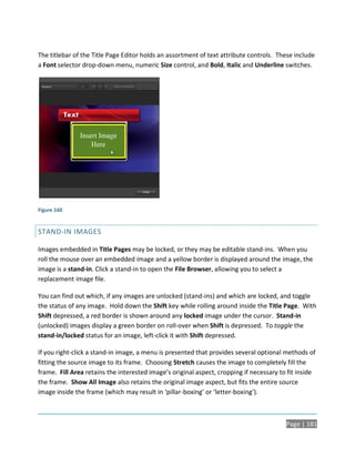 The titlebar of the Title Page Editor holds an assortment of text attribute controls. These include
a Font selector drop-down menu, numeric Size control, and Bold, Italic and Underline switches.




Figure 160


STAND-IN IMAGES

Images embedded in Title Pages may be locked, or they may be editable stand-ins. When you
roll the mouse over an embedded image and a yellow border is displayed around the image, the
image is a stand-in. Click a stand-in to open the File Browser, allowing you to select a
replacement image file.

You can find out which, if any images are unlocked (stand-ins) and which are locked, and toggle
the status of any image. Hold down the Shift key while rolling around inside the Title Page. With
Shift depressed, a red border is shown around any locked image under the cursor. Stand-in
(unlocked) images display a green border on roll-over when Shift is depressed. To toggle the
stand-in/locked status for an image, left-click it with Shift depressed.

If you right-click a stand-in image, a menu is presented that provides several optional methods of
fitting the source image to its frame. Choosing Stretch causes the image to completely fill the
frame. Fill Area retains the interested image’s original aspect, cropping if necessary to fit inside
the frame. Show All Image also retains the original image aspect, but fits the entire source
image inside the frame (which may result in ‘pillar-boxing’ or ‘letter-boxing’).



                                                                                         Page | 181
 