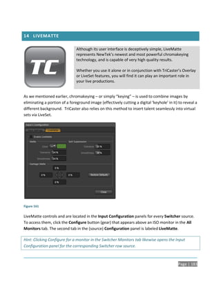 14 LIVEMATTE

                               Although its user interface is deceptively simple, LiveMatte
                               represents NewTek’s newest and most powerful chromakeying
                               technology, and is capable of very high quality results.

                               Whether you use it alone or in conjunction with TriCaster’s Overlay
                               or LiveSet features, you will find it can play an important role in
                               your live productions.


As we mentioned earlier, chromakeying – or simply “keying” – is used to combine images by
eliminating a portion of a foreground image (effectively cutting a digital ‘keyhole’ in it) to reveal a
different background. TriCaster also relies on this method to insert talent seamlessly into virtual
sets via LiveSet.




Figure 161

LiveMatte controls and are located in the Input Configuration panels for every Switcher source.
To access them, click the Configure button (gear) that appears above an ISO monitor in the All
Monitors tab. The second tab in the (source) Configuration panel is labeled LiveMatte.

Hint: Clicking Configure for a monitor in the Switcher Monitors tab likewise opens the Input
Configuration panel for the corresponding Switcher row source.



                                                                                           Page | 183
 