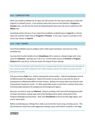 14.5 COMPOSITING

When you enable LiveMatte for an input, the ISO monitor for that input continues to show the
original (‘un-keyed’) source. If you directly select that source on the Switcher’s Program or
Preview rows, you will see the result of compositing the input over the source selected on the
Effects row.

Something similar will occur if you select the (LiveMatte-enabled) input as Input A in a Virtual
Input tab, and then select that on Program or Preview. In this case, Input A is overlaid on the
source you choose as Input B.

14.6 FINE TUNING

You’ll find LiveMatte easy to configure with a little experimentation– but here are a few
workflow tips.

You may find it useful initially to turn Smoothness off or nearly so. Likewise begin with a low
value for Tolerance – perhaps just 5-10, or so. Put the video source on Preview or Program
Output before you do so, to let you assess the impact of your settings.

Hint: The best method for optimizing the key is to begin with the best incoming source possible; if
your cameras have both composite and S-video outputs, check to see which one gives you the
best picture quality.

Pick your primary Color, but - before releasing the mouse button - slide the eyedropper around
to different parts the background. Watch the monitor as you do so to see how the area of
transparency is affected by different Color choices. Release the mouse when you find the color
that produces maximum results. It’s often preferable to pick a color from a location fairly close
to the boundary between the background and foreground regions.

Now you can start to ramp up Tolerance. Bring it up slowly until most of the background color
has been eliminated, cutting away most of the background to within a few pixels of the
foreground/background boundary. Now raise Smoothness to fine tune that edge region, and
you’re nearly done.

Before considering your settings final, make sure to test the result using a moving source. This
will sometimes reveal that overly aggressive settings cause small ‘blocks’ of pixels in the edge


Page | 188
 