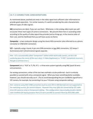 14.7.2 CONNECTION CONSIDERATIONS

As mentioned above, washed-out areas in the video signal lack sufficient color information to
provide good separation. For similar reasons, it’s worth considering the color characteristics
different types of video signals.

SDI connections are ideal, if you can use them. Otherwise, in the analog video realm you will
encounter three main types of camera connections. We present them here in ascending order
according to the quality of video signal they provide (and as things go, in the reverse order of
their cost, and the likelihood that you will have access to them):

Composite – a two conductor design using the classic RCA connector (also referred to as a phono
connector or CINCH/AV connector)

Y/C – typically using a round, 4-pin mini-DIN connector or two BNC connectors, Y/C keeps Y
(luminance) and C (chrominance) signals separate.

Hint: Y/C is occasionally called “component” (which while technically correct, can be a bit
confusing given the name of the next class), S-Video (legitimate) or “S-VHS” (completely incorrect,
though a common error.)

Component (a.k.a. ‘YUV’ or ‘Y, Pb, Pr’) – a three wire system typically using BNC (push & twist-
on) connectors.

For analog connections, either of the last two methods is to be preferred – but it is entirely
possible to succeed with only a composite signal. When you have something better available,
however, you should naturally use it. (Try to avoid downgrading the pre-LiveMatte signal from a
Y/C camera, for example, by connecting it to your TriCaster using composite cabling.)

Hint: cameras using IEEE 1394 connection (such as mini-DV or HDV format) are not supported as
live switching sources, for several reasons. However they may often be connected by Y/C cable
(mini-DV cameras only) or Component cabling. This configuration may actually provide a better
color rendition for keying purpose than if it were possible to connect them by IEEE1394 cable.




Page | 190
 