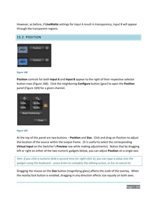 However, as before, if LiveMatte settings for Input A result in transparency, Input B will appear
through the transparent regions.

15.2 POSITION




Figure 168

Position controls for both Input A and Input B appear to the right of their respective selector
button rows (Figure 168). Click the neighboring Configure button (gear) to open the Position
panel (Figure 169) for a given channel.




Figure 169

At the top of this panel are two buttons – Position and Size. Click and drag on Position to adjust
the location of the source within the output frame. (It is useful to select the corresponding
Virtual Input on the Switcher’s Preview row while making adjustments). Notice that by dragging
left or right on either of the two numeric gadgets below, you can adjust Position on a single axis.

Hint: If you click a numeric field a second time (or right-click it), you can type a value into the
gadget using the keyboard – press Enter to complete the editing action, or Esc to cancel it).

Dragging the mouse on the Size button (magnifying glass) affects the scale of the overlay. When
the nearby lock button is enabled, dragging in any direction affects size equally on both axes.


                                                                                             Page | 193
 