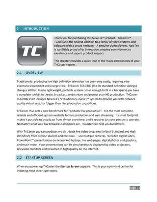 2     INTRODUCTION

                             Thank you for purchasing this NewTek™ product. TriCaster™
                             TCXD300 is the newest addition to a family of video systems and
                             software with a proud heritage. A genuine video pioneer, NewTek
                             is justifiably proud of its innovation, ongoing commitment to
                             excellence and superb product support.

                             This chapter provides a quick tour of the major components of your
                             TriCaster system.

2.1    OVERVIEW

Traditionally, producing live high definition television has been very costly, requiring very
expensive equipment and a large crew. TriCaster TCXD300 (like its standard definition siblings)
changes all that. In one lightweight, portable system (small enough to fit in a backpack) you have
a complete toolset to create, broadcast, web stream and project your HD production. TriCaster
TCXD300 even includes NewTek’s revolutionary LiveSet™ system to provide you with network
quality virtual sets, for ‘bigger than life’ production capabilities.

TriCaster thus sets a new benchmark for “portable live production”. It is the most complete,
reliable and efficient system available for live production and web streaming. Its small footprint
makes it possible to broadcast from almost anywhere, and it requires just one person to operate.
No matter what your live broadcast ambitions are, TriCaster can help you fulfill them.

With TriCaster you can produce and distribute live video programs (in both Standard and High
Definition) from diverse sources and materials – use multiple cameras, recorded digital video,
PowerPoint™ presentations on networked laptops, live web pages, digital photos and graphics,
and much more. Your presentations can be simultaneously displayed by video projectors,
television monitors and streamed in high quality on the Internet.

2.2    STARTUP SCREEN

When you power up TriCaster the Startup Screen appears. This is your command center for
initiating most other operations.




                                                                                          Page | 5
 