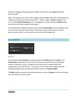 Otherwise, dragging vertically changes the height of the overlay, and dragging horizontally
affects its width.

Again, if you drag just one of the numeric gadgets below the Size button (with lock disabled), you
modify just one dimension of the overlay stream – width or height. Position and Size can be
reset by clicking Reset Positioning, and can be toggled on or off by clicking the Position button
located to the left of the Configure button (gear).

You will likely have realized by now that simply using the Virtual Input controls considered so far,
you could scale a live video source down, and position it above another source to create a
picture-in-picture effect – or even two live insets (with a black background).




15.3 OVERLAY




Figure 170

A control group labeled Overlay is situated just above the Position button for Input A. The
Virtual Input overlay feature is very similar to the Overlay channels found on the Switcher.
However, unlike them, since it is assigned to the Virtual Input it is applied before that
composition is sent to the Switcher. Thus content in this overlay channel appears beneath
anything displayed via the two (Switcher) Overlay channels on Program Output.

The Effect selection drop-down and activation buttons, as well as Position controls work just like
their main Switcher cousins, as well.




Page | 194
 