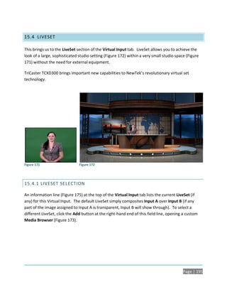 15.4 LIVESET

This brings us to the LiveSet section of the Virtual Input tab. LiveSet allows you to achieve the
look of a large, sophisticated studio setting (Figure 172) within a very small studio space (Figure
171) without the need for external equipment.

TriCaster TCXD300 brings important new capabilities to NewTek’s revolutionary virtual set
technology.




Figure 171                     Figure 172




15.4.1 LIVESET SELECTION

An information line (Figure 175) at the top of the Virtual Input tab lists the current LiveSet (if
any) for this Virtual Input. The default LiveSet simply composites Input A over Input B (if any
part of the image assigned to Input A is transparent, Input B will show through). To select a
different LiveSet, click the Add button at the right-hand end of this field line, opening a custom
Media Browser (Figure 173).




                                                                                          Page | 195
 