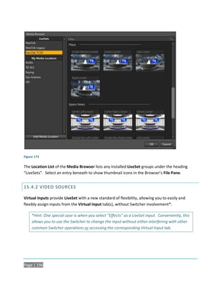 Figure 173

The Location List of the Media Browser lists any installed LiveSet groups under the heading
“LiveSets”. Select an entry beneath to show thumbnail icons in the Browser’s File Pane.


15.4.2 VIDEO SOURCES

Virtual Inputs provide LiveSet with a new standard of flexibility, allowing you to easily and
flexibly assign inputs from the Virtual Input tab(s), without Switcher involvement*.

     *Hint: One special case is when you select “Effects” as a LiveSet input. Conveniently, this
     allows you to use the Switcher to change the input without either interfering with other
     common Switcher operations or accessing the corresponding Virtual Input tab.




Page | 196
 
