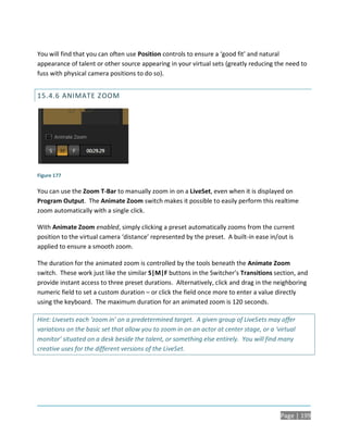 You will find that you can often use Position controls to ensure a ‘good fit’ and natural
appearance of talent or other source appearing in your virtual sets (greatly reducing the need to
fuss with physical camera positions to do so).


15.4.6 ANIMATE ZOOM




Figure 177

You can use the Zoom T-Bar to manually zoom in on a LiveSet, even when it is displayed on
Program Output. The Animate Zoom switch makes it possible to easily perform this realtime
zoom automatically with a single click.

With Animate Zoom enabled, simply clicking a preset automatically zooms from the current
position to the virtual camera ‘distance’ represented by the preset. A built-in ease in/out is
applied to ensure a smooth zoom.

The duration for the animated zoom is controlled by the tools beneath the Animate Zoom
switch. These work just like the similar S|M|F buttons in the Switcher’s Transitions section, and
provide instant access to three preset durations. Alternatively, click and drag in the neighboring
numeric field to set a custom duration – or click the field once more to enter a value directly
using the keyboard. The maximum duration for an animated zoom is 120 seconds.

Hint: Livesets each ‘zoom in’ on a predetermined target. A given group of LiveSets may offer
variations on the basic set that allow you to zoom in on an actor at center stage, or a ‘virtual
monitor’ situated on a desk beside the talent, or something else entirely. You will find many
creative uses for the different versions of the LiveSet.




                                                                                          Page | 199
 