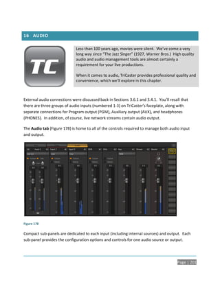 16 AUDIO

                             Less than 100 years ago, movies were silent. We’ve come a very
                             long way since “The Jazz Singer” (1927, Warner Bros.) High quality
                             audio and audio management tools are almost certainly a
                             requirement for your live productions.

                             When it comes to audio, TriCaster provides professional quality and
                             convenience, which we’ll explore in this chapter.



External audio connections were discussed back in Sections 3.6.1 and 3.4.1. You’ll recall that
there are three groups of audio inputs (numbered 1-3) on TriCaster’s faceplate, along with
separate connections for Program output (PGM), Auxiliary output (AUX), and headphones
(PHONES). In addition, of course, live network streams contain audio output.

The Audio tab (Figure 178) is home to all of the controls required to manage both audio input
and output.




Figure 178

Compact sub-panels are dedicated to each input (including internal sources) and output. Each
sub-panel provides the configuration options and controls for one audio source or output.




                                                                                       Page | 201
 