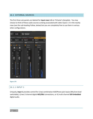 16.1 EXTERNAL SOURCES

The first three sub-panels are labeled for Input rows 1-3 on TriCaster’s faceplate. You may
choose to think of these audio sources as being associated with video inputs 1-3 in the nearby
rows (see the sub-heading Follow, below) but you are completely free to use them in various
other configurations.




Figure 179


16.1.1 INPUT 1

Uniquely, Input 1 provides control for i) two combination XLR/Phone jack inputs (Mic/Line level
switchable), ii) two 2-channel digital AES/EBU connections, or iii) multi-channel SDI Embedded
digital audio.




Page | 202
 