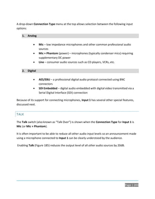 A drop-down Connection Type menu at the top allows selection between the following input
options:

    1.   Analog

                  Mic – low impedance microphones and other common professional audio
                   sources
                  Mic + Phantom (power) – microphones (typically condenser mics) requiring
                   supplementary DC power
                  Line – consumer audio sources such as CD players, VCRs, etc.

    2.   Digital

                  AES/EBU – a professional digital audio protocol connected using BNC
                   connectors
                  SDI Embedded – digital audio embedded with digital video transmitted via a
                   Serial Digital Interface (SDI) connection

Because of its support for connecting microphones, Input 1 has several other special features,
discussed next.


TALK

The Talk switch (also known as “Talk Over”) is shown when the Connection Type for Input 1 is
Mic (or Mic + Phantom).

It is often important to be able to reduce all other audio input levels so an announcement made
using a microphone connected to Input 1 can be clearly understood by the audience.

Enabling Talk (Figure 185) reduces the output level of all other audio sources by 20dB.




                                                                                          Page | 203
 