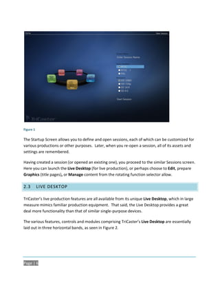 Figure 1

The Startup Screen allows you to define and open sessions, each of which can be customized for
various productions or other purposes. Later, when you re-open a session, all of its assets and
settings are remembered.

Having created a session (or opened an existing one), you proceed to the similar Sessions screen.
Here you can launch the Live Desktop (for live production), or perhaps choose to Edit, prepare
Graphics (title pages), or Manage content from the rotating function selector allow.

2.3        LIVE DESKTOP

TriCaster’s live production features are all available from its unique Live Desktop, which in large
measure mimics familiar production equipment. That said, the Live Desktop provides a great
deal more functionality than that of similar single-purpose devices.

The various features, controls and modules comprising TriCaster’s Live Desktop are essentially
laid out in three horizontal bands, as seen in Figure 2.




Page | 6
 