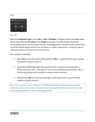 PAN




Figure 180

When the Connection Type is set to Mic (or Mic + Phantom), TriCaster presents small Pan sliders
above each of the two VU meters in the Audio 1 sub-panel. Pan adjusts placement of the
corresponding input sound on output channels, and progressively modulates levels in the process
so that the overall volume neither rises nor drops as a result of adjustments. Using Pan, one can
send part of channel 1 to channel 2, and vice versa.

Let’s consider an example:

            When Pan is set to the extreme left position for Mic 1 – audio from that input is passed
             exclusively to output channel 1.

            Centering the Pan knob ‘splits’ the sound from Mic 1 so that it is heard equally on
             output channels 1 and 2. (The levels in this case are automatically reduced by 3 dB, so
             that the overall level sent from Mic1 to output remains constant).

            Sliding Pan for Mic 1 all the way to the right would result in that source only being
             audible on output channel 2.

Hint: “Pan” is not the same as “Balance”. The balance control for a stereo source varies the
relative level of the left and right channels, but the sound from the left channel will never come
out of the right speaker, or vice versa (Pan can do this).




Page | 204
 