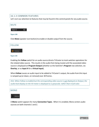 16.1.3 COMMON FEATURES
Let’s turn our attention to features that may be found in the control panels for any audio source.


MUTE



Figure 184

Click Mute (speaker icon button) to enable or disable output from the source.


FOLLOW



Figure 185

Enabling the Follow switch for an audio source directs TriCaster to track switcher operations for
the related video source. This results in the audio from being muted until the associated video
source is displayed on Program Output (whether as the Switcher’s Program row selection, via
Overlay, or as Input A for a Virtual Input).

When Follow causes an audio input to be added to TriCaster’s output, the audio from this input
is ramped up (or down, on removal) over 30 frames.

Hint: When Follow is enabled but the corresponding video source is not displayed on Output, the
audio level display on the VU meter is displayed as a grayscale, rather than in full color.


MONO




A Mono switch appears for many Connection Types. When it is enabled, Mono centers audio
sources on both channels 1 and 2.




                                                                                       Page | 207
 