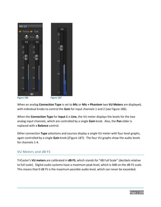 Figure 186                Figure 187

When an analog Connection Type is set to Mic or Mic + Phantom two VU Meters are displayed,
with individual knobs to control the Gain for input channels 1 and 2 (see Figure 186).

When the Connection Type for Input 1 is Line, the VU meter displays the levels for the two
analog input channels, which are controlled by a single Gain knob. Also, the Pan slider is
replaced with a Balance control.

Other connection Type selections and sources display a single VU meter with four level graphs,
again controlled by a single Gain knob ((Figure 187). The four VU graphs show the audio levels
for channels 1-4.

VU Meters and dB FS

TriCaster’s VU meters are calibrated in dB FS, which stands for “dB Full Scale” (decibels relative
to full scale). Digital audio systems have a maximum peak level, which is 0dB on the dB FS scale.
This means that 0 dB FS is the maximum possible audio level, which can never be exceeded.




                                                                                        Page | 209
 