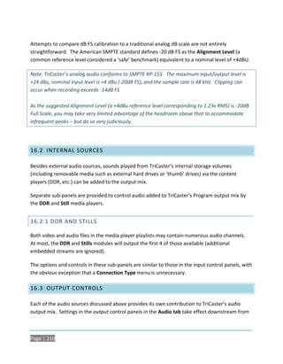 Attempts to compare dB FS calibration to a traditional analog dB scale are not entirely
straightforward. The American SMPTE standard defines -20 dB FS as the Alignment Level (a
common reference level considered a ‘safe’ benchmark) equivalent to a nominal level of +4dBU.

Note: TriCaster’s analog audio conforms to SMPTE RP-155. The maximum input/output level is
+24 dBu, nominal input level is +4 dBu (-20dB FS), and the sample rate is 48 kHz. Clipping can
occur when recording exceeds -14dB FS

As the suggested Alignment Level (a +4dBu reference level corresponding to 1.23v RMS) is -20dB
Full Scale, you may take very limited advantage of the headroom above that to accommodate
infrequent peaks – but do so very judiciously.




16.2 INTERNAL SOURCES

Besides external audio sources, sounds played from TriCaster’s internal storage volumes
(including removable media such as external hard drives or ‘thumb’ drives) via the content
players (DDR, etc.) can be added to the output mix.

Separate sub-panels are provided to control audio added to TriCaster’s Program output mix by
the DDR and Still media players.


16.2.1 DDR AND STILLS

Both video and audio files in the media player playlists may contain numerous audio channels.
At most, the DDR and Stills modules will output the first 4 of those available (additional
embedded streams are ignored).

The options and controls in these sub-panels are similar to those in the input control panels, with
the obvious exception that a Connection Type menu is unnecessary.

16.3 OUTPUT CONTROLS

Each of the audio sources discussed above provides its own contribution to TriCaster’s audio
output mix. Settings in the output control panels in the Audio tab take effect downstream from



Page | 210
 