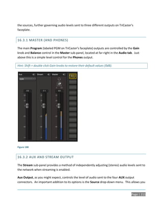 the sources, further governing audio levels sent to three different outputs on TriCaster’s
faceplate.


16.3.1 MASTER (AND PHONES)

The main Program (labeled PGM on TriCaster’s faceplate) outputs are controlled by the Gain
knob and Balance control in the Master sub-panel, located at far-right in the Audio tab. Just
above this is a simple level control for the Phones output.

Hint: Shift + double click Gain knobs to restore their default values (0dB).




Figure 188


16.3.2 AUX AND STREAM OUTPUT

The Stream sub-panel provides a method of independently adjusting (stereo) audio levels sent to
the network when streaming is enabled.

Aux Output, as you might expect, controls the level of audio sent to the four AUX output
connectors. An important addition to its options is the Source drop-down menu. This allows you


                                                                                        Page | 211
 