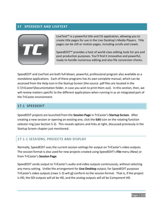 17 SPEEDEDIT AND LIVETEXT

                               LiveText™ is a powerful title and CG application, allowing you to
                               create title pages for use in the Live Desktop’s Media Players. Title
                               pages can be still or motion pages, including scrolls and crawls.

                               SpeedEDIT™ provides a host of world-class editing tools for pre and
                               post production purposes. You’ll find it innovative and powerful,
                               ready to handle numerous editing and also file conversion chores.



SpeedEDIT and LiveText are both full-blown, powerful, professional program also available as a
standalone applications. Each of these programs has its own complete manual, which can be
accessed from the Help icon in the Startup Screen (the source .pdf files are located in the
C:TriCasterDocumentation folder, in case you wish to print them out). In this section, then, we
will review matters specific to the different applications when running in as an integrated part of
the TriCaster environment.

17.1 SPEEDEDIT

SpeedEDIT projects are launched from the Session Page in TriCaster’s Startup Screen. After
creating a new session or opening an existing one, click the Edit icon on the rotating function
selector ring (see Section 5.3). This reveals options and links at right, discussed previously in the
Startup Screen chapter just mentioned.


17.1.1 SESSIONS, PROJECTS AND DISPLAY

Normally, SpeedEDIT uses the current session settings for output on TriCaster’s video outputs.
The session format is also used for new projects created using SpeedEDIT’s File menu (New) or
from TriCaster’s Session Page.

SpeedEDIT sends output to TriCaster’s audio and video outputs continuously, without selecting
any menu setting. Unlike the arrangement for Live Desktop output, for SpeedEDIT purposes
TriCaster’s video outputs (rows 1-3) will all conform to the session format. That is, if the project
is HD, the SDI outputs will all be HD, and the analog outputs will all be Component HD.




                                                                                           Page | 213
 