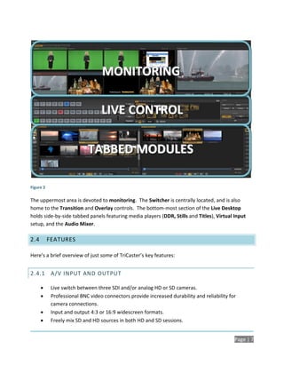 MONITORING

                                  LIVE CONTROL

                            TABBED MODULES

Figure 2

The uppermost area is devoted to monitoring. The Switcher is centrally located, and is also
home to the Transition and Overlay controls. The bottom-most section of the Live Desktop
holds side-by-side tabbed panels featuring media players (DDR, Stills and Titles), Virtual Input
setup, and the Audio Mixer.

2.4        FEATURES

Here’s a brief overview of just some of TriCaster’s key features:


2.4.1 A/V INPUT AND OUTPUT

           Live switch between three SDI and/or analog HD or SD cameras.
           Professional BNC video connectors provide increased durability and reliability for
            camera connections.
           Input and output 4:3 or 16:9 widescreen formats.
           Freely mix SD and HD sources in both HD and SD sessions.


                                                                                             Page | 7
 