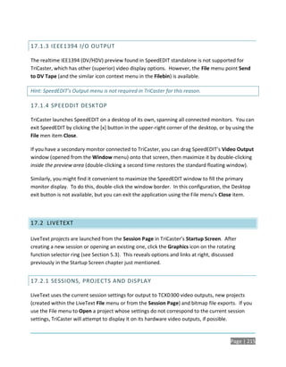 17.1.3 IEEE1394 I/O OUTPUT

The realtime IEE1394 (DV/HDV) preview found in SpeedEDIT standalone is not supported for
TriCaster, which has other (superior) video display options. However, the File menu point Send
to DV Tape (and the similar icon context menu in the Filebin) is available.

Hint: SpeedEDIT’s Output menu is not required in TriCaster for this reason.

17.1.4 SPEEDDIT DESKTOP

TriCaster launches SpeedEDIT on a desktop of its own, spanning all connected monitors. You can
exit SpeedEDIT by clicking the [x] button in the upper-right corner of the desktop, or by using the
File men item Close.

If you have a secondary monitor connected to TriCaster, you can drag SpeedEDIT’s Video Output
window (opened from the Window menu) onto that screen, then maximize it by double-clicking
inside the preview area (double-clicking a second time restores the standard floating window).

Similarly, you might find it convenient to maximize the SpeedEDIT window to fill the primary
monitor display. To do this, double-click the window border. In this configuration, the Desktop
exit button is not available, but you can exit the application using the File menu’s Close item.




17.2 LIVETEXT

LiveText projects are launched from the Session Page in TriCaster’s Startup Screen. After
creating a new session or opening an existing one, click the Graphics icon on the rotating
function selector ring (see Section 5.3). This reveals options and links at right, discussed
previously in the Startup Screen chapter just mentioned.


17.2.1 SESSIONS, PROJECTS AND DISPLAY

LiveText uses the current session settings for output to TCXD300 video outputs, new projects
(created within the LiveText File menu or from the Session Page) and bitmap file exports. If you
use the File menu to Open a project whose settings do not correspond to the current session
settings, TriCaster will attempt to display it on its hardware video outputs, if possible.


                                                                                         Page | 215
 