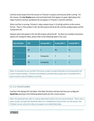 LiveText sends output from the canvas to TriCaster’s outputs continuously while running. For
this reason, the Live Display pane and associated tools that appear at upper-right (above the
Pages Panel) in LiveText standalone do not appear in TriCaster’s LiveText interface.

When LiveText is running, TriCaster’s video outputs (rows 1-3) will all conform to the session
format. That is, if the project is HD, the SDI outputs will all be HD, and the analog outputs will be
Component HD.

Likewise when the project is SD, the SDI outputs will all be SD. As there are multiple connection
options for analog SD video, please refer to the following table in this case:


    Row Number          SDI              Analog BNC 1        Analog BNC 2       Analog BNC 3


    1                   SD               Y                   Pb                 Pr


    2                   SD               Composite           Y                  C


    3                   SD               Composite           Y                  C



Note: It is possible to use LiveText’s File menu to open a project that does not correspond to the
current session settings. TriCaster will attempt to provide video output, but it’s possible that a
given monitor may not display it correctly.




17.2.2 FILES/FILEBIN

LiveText’s file dialogs (for File>Open, File>Add, File>Save and Save As) have pre-configured
QuickTabs pointing to the following default paths for the current session.

Note: the Quicktab links refer to ‘session-dependent’ paths, thus are not permanent. That is, for a
given session, the path the Quicktab refers to is established at launch time. For this reason, the
TriCaster version of LiveText does not support user-added Quicktabs.



Page | 216
 