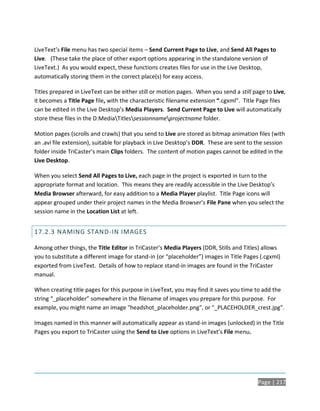 LiveText’s File menu has two special items – Send Current Page to Live, and Send All Pages to
Live. (These take the place of other export options appearing in the standalone version of
LiveText.) As you would expect, these functions creates files for use in the Live Desktop,
automatically storing them in the correct place(s) for easy access.

Titles prepared in LiveText can be either still or motion pages. When you send a still page to Live,
it becomes a Title Page file, with the characteristic filename extension “.cgxml”. Title Page files
can be edited in the Live Desktop’s Media Players. Send Current Page to Live will automatically
store these files in the D:MediaTitlessessionnameprojectname folder.

Motion pages (scrolls and crawls) that you send to Live are stored as bitmap animation files (with
an .avi file extension), suitable for playback in Live Desktop’s DDR. These are sent to the session
folder inside TriCaster’s main Clips folders. The content of motion pages cannot be edited in the
Live Desktop.

When you select Send All Pages to Live, each page in the project is exported in turn to the
appropriate format and location. This means they are readily accessible in the Live Desktop’s
Media Browser afterward, for easy addition to a Media Player playlist. Title Page icons will
appear grouped under their project names in the Media Browser’s File Pane when you select the
session name in the Location List at left.


17.2.3 NAMING STAND-IN IMAGES

Among other things, the Title Editor in TriCaster’s Media Players (DDR, Stills and Titles) allows
you to substitute a different image for stand-in (or “placeholder”) images in Title Pages (.cgxml)
exported from LiveText. Details of how to replace stand-in images are found in the TriCaster
manual.

When creating title pages for this purpose in LiveText, you may find it saves you time to add the
string “_placeholder” somewhere in the filename of images you prepare for this purpose. For
example, you might name an image "headshot_placeholder.png", or "_PLACEHOLDER_crest.jpg".

Images named in this manner will automatically appear as stand-in images (unlocked) in the Title
Pages you export to TriCaster using the Send to Live options in LiveText’s File menu.




                                                                                         Page | 217
 