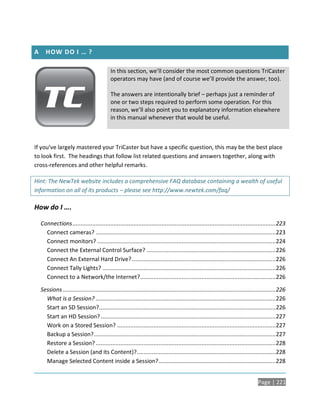 A     HOW DO I … ?

                                            In this section, we’ll consider the most common questions TriCaster
                                            operators may have (and of course we’ll provide the answer, too).

                                            The answers are intentionally brief – perhaps just a reminder of
                                            one or two steps required to perform some operation. For this
                                            reason, we’ll also point you to explanatory information elsewhere
                                            in this manual whenever that would be useful.



If you’ve largely mastered your TriCaster but have a specific question, this may be the best place
to look first. The headings that follow list related questions and answers together, along with
cross-references and other helpful remarks.

Hint: The NewTek website includes a comprehensive FAQ database containing a wealth of useful
information on all of its products – please see http://www.newtek.com/faq/

How do I ….

    Connections ........................................................................................................................... 223
      Connect cameras? ............................................................................................................. 223
      Connect monitors? ............................................................................................................ 224
      Connect the External Control Surface? .............................................................................. 226
      Connect An External Hard Drive? ....................................................................................... 226
      Connect Tally Lights? .........................................................................................................226
      Connect to a Network/the Internet? .................................................................................. 226

    Sessions .................................................................................................................................226
      What is a Session? ............................................................................................................. 226
      Start an SD Session?........................................................................................................... 226
      Start an HD Session? ..........................................................................................................227
      Work on a Stored Session? ................................................................................................ 227
      Backup a Session? .............................................................................................................. 227
      Restore a Session? ............................................................................................................. 228
      Delete a Session (and its Content)? .................................................................................... 228
      Manage Selected Content inside a Session? .......................................................................228


                                                                                                                                 Page | 221
 