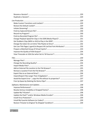 Rename a Session? ............................................................................................................ 229
     Duplicate a Session? ..........................................................................................................229

  Live Production ...................................................................................................................... 229
     Make Custom Transitions and LiveSets? ............................................................................ 229
     Restore the Default LiveSet? .............................................................................................. 229
     Initiate Streaming? ............................................................................................................ 230
     Find my Captured Stream file? ........................................................................................... 230
     Record my Program? .........................................................................................................230
     Find my Recorded Program file? ........................................................................................ 231
     Change Playback Speed for Clips in the DDR (Media Player)? ............................................. 231
     Get Stubborn Clips (MOV or AVI) to Play in the DDR? ........................................................ 231
     Change the Colors for an Entire Title Playlist at Once? ....................................................... 232
     Get Live Title Pages (.cgxml) to Respect All LiveText Font Attributes? ................................ 233
     Prepare a Matched Group of Virtual InpUts? .....................................................................233
     Improve the Quality of VGA Output? ................................................................................. 234
     View Timecode on VGA Out when Set to ‘All Sources’?...................................................... 234

  Files .......................................................................................................................................234
     Manage Files? .................................................................................................................... 234
     Change the Recording Quality? .......................................................................................... 234
     Import Media Files? ........................................................................................................... 235
     Add an External File Location to the File Browser? ............................................................. 235
     Remove a Location From the File Browser? .......................................................................236
     Export Files to an External Drive?....................................................................................... 236
     Import/Export Files Larger Than 4 Gigabytes?....................................................................237
     Avoid the Export Error ‘…copy this file without its properties?’ .........................................237
     Free Up Space by Deleting the Demo Clips? .......................................................................237

  Software, Maintenance and Updates ..................................................................................... 238
    Improve Performance? ......................................................................................................238
    Resolve Serious Instability or Dropped frames? .................................................................238
    Update My TriCaster? ........................................................................................................238
    Update the Flash™ and/or Windows Media Encoder? ....................................................... 238
    Install Virus Protection? .....................................................................................................239
    Install My Favorite Software (or Codec)? ........................................................................... 239
    Restore TriCaster to Original ‘As-Shipped’ Condition?........................................................ 239



Page | 222
 