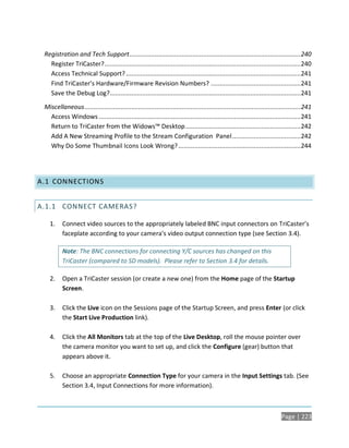Registration and Tech Support ............................................................................................... 240
   Register TriCaster? ............................................................................................................. 240
   Access Technical Support? .................................................................................................241
   Find TriCaster’s Hardware/Firmware Revision Numbers? .................................................. 241
   Save the Debug Log?..........................................................................................................241

 Miscellaneous ........................................................................................................................ 241
   Access Windows ................................................................................................................ 241
   Return to TriCaster from the Widows™ Desktop ................................................................ 242
   Add A New Streaming Profile to the Stream Configuration Panel ......................................242
   Why Do Some Thumbnail Icons Look Wrong? ....................................................................244




A.1 CONNECTIONS


A.1.1 CONNECT CAMERAS?

   1.     Connect video sources to the appropriately labeled BNC input connectors on TriCaster’s
          faceplate according to your camera’s video output connection type (see Section 3.4).

          Note: The BNC connections for connecting Y/C sources has changed on this
          TriCaster (compared to SD models). Please refer to Section 3.4 for details.

   2.     Open a TriCaster session (or create a new one) from the Home page of the Startup
          Screen.

   3.     Click the Live icon on the Sessions page of the Startup Screen, and press Enter (or click
          the Start Live Production link).

   4.     Click the All Monitors tab at the top of the Live Desktop, roll the mouse pointer over
          the camera monitor you want to set up, and click the Configure (gear) button that
          appears above it.

   5.     Choose an appropriate Connection Type for your camera in the Input Settings tab. (See
          Section 3.4, Input Connections for more information).



                                                                                                                           Page | 223
 