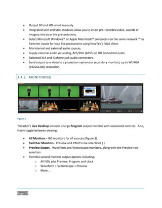      Output SD and HD simultaneously.
          Integrated DDR and Stills modules allow you to insert pre-recorded video, sounds or
           imagery into your live presentations.
          Select Microsoft Windows™ or Apple MacIntosh™ computers on the same network ™ as
           Switcher inputs for your live productions using NewTek's iVGA client.
          Mix internal and external audio sources.
          Supply external audio via analog, AES/EBU (AES3) or SDI Embedded audio.
          Balanced XLR and ¼ phone jack audio connectors.
          Send output to a video to a projection system (or secondary monitor), up to WUXGA
           (1920x1200) resolution.


2.4.2 MONITORING




Figure 3

TriCaster’s Live Desktop includes a large Program output monitor with associated controls. Also,
freely toggle between viewing:

          All Monitors - ISO monitors for all sources (Figure 3)
          Switcher Monitors - Preview and Effects row selections ( )
          Preview Scopes - Waveform and Vectorscope monitors, along with the Preview row
           selection
          Plentiful second monitor output options including:
                o All ISOs plus Preview, Program and clock
                o Waveform + Vectorscope + Preview
                o More …




Page | 8
 