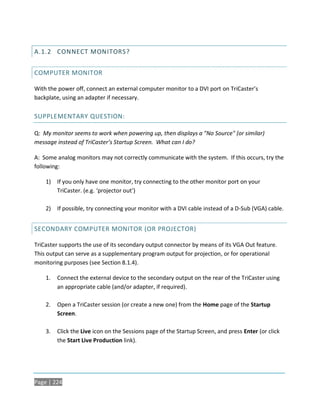A.1.2 CONNECT MONITORS?


COMPUTER MONITOR

With the power off, connect an external computer monitor to a DVI port on TriCaster’s
backplate, using an adapter if necessary.

SUPPLEMENTARY QUESTION:

Q: My monitor seems to work when powering up, then displays a "No Source" (or similar)
message instead of TriCaster’s Startup Screen. What can I do?

A: Some analog monitors may not correctly communicate with the system. If this occurs, try the
following:

    1) If you only have one monitor, try connecting to the other monitor port on your
       TriCaster. (e.g. ‘projector out’)

    2) If possible, try connecting your monitor with a DVI cable instead of a D-Sub (VGA) cable.


SECONDARY COMPUTER MONITOR (OR PROJECTOR)

TriCaster supports the use of its secondary output connector by means of its VGA Out feature.
This output can serve as a supplementary program output for projection, or for operational
monitoring purposes (see Section 8.1.4).

    1.   Connect the external device to the secondary output on the rear of the TriCaster using
         an appropriate cable (and/or adapter, if required).

    2.   Open a TriCaster session (or create a new one) from the Home page of the Startup
         Screen.

    3.   Click the Live icon on the Sessions page of the Startup Screen, and press Enter (or click
         the Start Live Production link).




Page | 224
 