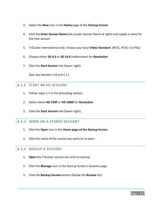 3.   Select the New icon in the Home page of the Startup Screen.

   4.   Click the Enter Session Name link (under Session Name at right) and supply a name for
        the new session.

   5.   TriCaster International only: choose your local Video Standard (NTSC, NTSC-J or PAL)

   6.   Choose either SD 4:3 or SD 16:9 (widescreen) for Resolution

   7.   Click the Start Session link (lower-right).

        (See also Sections 3.8 and 5.1.)


A.2.2 START AN HD SESSION?

   1.   Follow steps 1-5 in the preceding section.

   2.   Select either HD 720P or HD 1080i for Resolution

   3.   Click the Start Session link (lower-right).


A.2.3 WORK ON A STORED SESSION?

   1.   Click the Open icon in the Home page of the Startup Screen.

   2.   Click the name of the session you want to re-open.


A.2.4 BACKUP A SESSION?

   1.   Open the TriCaster session you wish to backup.

   2.   Click the Manage icon in the Startup Screen’s Sessions page.

   3.   Click the Backup Session button (below the Browse list).




                                                                                    Page | 227
 