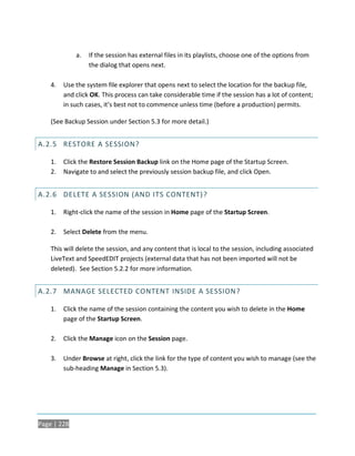 a.   If the session has external files in its playlists, choose one of the options from
                  the dialog that opens next.

    4.   Use the system file explorer that opens next to select the location for the backup file,
         and click OK. This process can take considerable time if the session has a lot of content;
         in such cases, it’s best not to commence unless time (before a production) permits.

    (See Backup Session under Section 5.3 for more detail.)


A.2.5 RESTORE A SESSION?

    1.   Click the Restore Session Backup link on the Home page of the Startup Screen.
    2.   Navigate to and select the previously session backup file, and click Open.


A.2.6 DELETE A SESSION (AND ITS CONTENT)?

    1.   Right-click the name of the session in Home page of the Startup Screen.

    2.   Select Delete from the menu.

    This will delete the session, and any content that is local to the session, including associated
    LiveText and SpeedEDIT projects (external data that has not been imported will not be
    deleted). See Section 5.2.2 for more information.


A.2.7 MANAGE SELECTED CONTENT INSIDE A SESSION?

    1.   Click the name of the session containing the content you wish to delete in the Home
         page of the Startup Screen.

    2.   Click the Manage icon on the Session page.

    3.   Under Browse at right, click the link for the type of content you wish to manage (see the
         sub-heading Manage in Section 5.3).




Page | 228
 