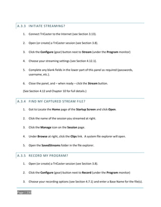 A.3.3 INITIATE STREAMING?

    1.   Connect TriCaster to the Internet (see Section 3.13).

    2.   Open (or create) a TriCaster session (see Section 3.8).

    3.   Click the Configure (gear) button next to Stream (under the Program monitor)

    4.   Choose your streaming settings (see Section 4.12.1).

    5.   Complete any blank fields in the lower part of this panel as required (passwords,
         username, etc.).

    6.   Close the panel, and – when ready – click the Stream button.

    (See Section 4.12 and Chapter 10 for full details.)


A.3.4 FIND MY CAPTURED STREAM FILE?

    1.   Got to Locate the Home page of the Startup Screen and click Open.

    2.   Click the name of the session you streamed at right.

    3.   Click the Manage icon on the Session page.

    4.   Under Browse at right, click the Clips link. A system file explorer will open.

    5.   Open the SavedStreams folder in the file explorer.


A.3.5 RECORD MY PROGRAM?

    1.   Open (or create) a TriCaster session (see Section 3.8).

    2.   Click the Configure (gear) button next to Record (under the Program monitor)

    3.   Choose your recording options (see Section 4.7.1) and enter a Base Name for the file(s).


Page | 230
 