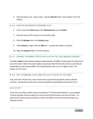 4.   Close the panel, and – when ready – click the Record button. (See Chapter 11 for full
         details.)


A.3.6 FIND MY RECORDED PROGRAM FILE?

    6.   Got to Locate the Home page of the Startup Screen and click Open.

    7.   Click the name of the session you streamed at right.

    8.   Click the Manage icon on the Session page.

    9.   Under Browse at right, click the Clips link. A system file explorer will open.

    10. Open the Capture folder in the file explorer.


A.3.7 CHANGE PLAYBACK SPEED FOR CLIPS IN THE DDR (MEDIA PLAYER)?

The DDR’s Speed control adjusts playback speed between 25-400%. Simply adjust the slider knob
to suit the need. (Note that certain highly compressed video file formats cannot successfully be
played back at rates beyond 200%, even though Speed value is set to a higher value.) See
Section 13.3 for more.


A.3.8 GET STUBBORN CLIPS ( MOV OR AVI) TO PLAY IN THE DDR?

First, note that TriCaster has a two minute warm-up period during which system software
initializes. During this period, frames may be dropped during playback (see Section 6.4.1).


QUICKTIME™

At the time of writing, a 64bit version of Quicktime™ for Microsoft Windows™ is not available.
TriCaster provides internal support for many QuickTime file formats, but not all of them. If a
QuickTime file fails to play smoothly (or at all) in the DDR, we recommend converting it to a
friendlier format.




                                                                                          Page | 231
 