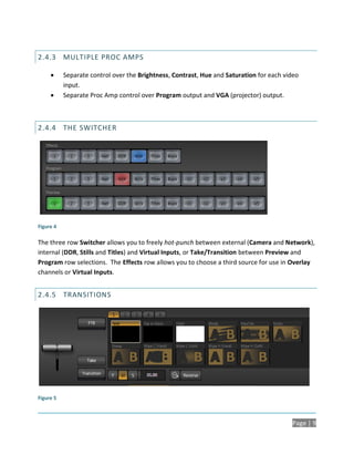 2.4.3 MULTIPLE PROC AMPS

          Separate control over the Brightness, Contrast, Hue and Saturation for each video
           input.
          Separate Proc Amp control over Program output and VGA (projector) output.



2.4.4 THE SWITCHER




Figure 4

The three row Switcher allows you to freely hot-punch between external (Camera and Network),
internal (DDR, Stills and Titles) and Virtual Inputs, or Take/Transition between Preview and
Program row selections. The Effects row allows you to choose a third source for use in Overlay
channels or Virtual Inputs.


2.4.5 TRANSITIONS




Figure 5



                                                                                         Page | 9
 