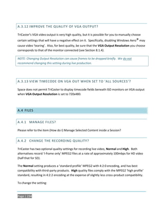 A.3.12 IMPROVE THE QUALITY OF VGA OUTPUT?

TriCaster’s VGA video output is very high quality, but it is possible for you to manually choose
certain settings that will have a negative effect on it. Specifically, disabling Windows Aero ® may
cause video ‘tearing’. Also, for best quality, be sure that the VGA Output Resolution you choose
corresponds to that of the monitor connected (see Section 8.1.4).

NOTE: Changing Output Resolution can cause frames to be dropped briefly. We do not
recommend changing this setting during live production.




A.3.13 VIEW TIMECODE ON VGA OUT WHEN SET TO ‘ALL SOURCES’?

Space does not permit TriCaster to display timecode fields beneath ISO monitors on VGA output
when VGA Output Resolution is set to 720x480.




A.4 FILES


A.4.1 MANAGE FILES?

Please refer to the item (How do I) Manage Selected Content inside a Session?


A.4.2 CHANGE THE RECORDING QUALITY?

TriCaster has two optional quality settings for recording live video, Normal and High. Both
alternatives record ‘I-frame only’ MPEG2 files at a rate of approximately 100mbps for HD video
(half that for SD).

The Normal setting produces a ‘standard profile’ MPEG2 with 4:2:0 encoding, and has best
compatibility with third-party products. High quality files comply with the MPEG2 ‘high profile’
standard, resulting in 4:2:2 encoding at the expense of slightly less cross-product compatibility.

To change the setting:



Page | 234
 