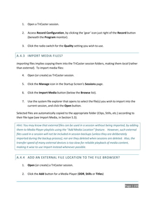 1.   Open a TriCaster session.

    2.   Access Record Configuration, by clicking the ‘gear’ icon just right of the Record button
         (beneath the Program monitor).

    3.   Click the radio switch for the Quality setting you wish to use.


A.4.3 IMPORT MEDIA FILES?

Importing files implies copying them into the TriCaster session folders, making them local (rather
than external). To import media files:

    4.   Open (or create) as TriCaster session.

    5.   Click the Manage icon in the Startup Screen’s Sessions page.

    6.   Click the Import Media button (below the Browse list).

    7.   Use the system file explorer that opens to select the file(s) you wish to import into the
         current session, and click the Open button.

Selected files are automatically copied to the appropriate folder (Clips, Stills, etc.) according to
their file type (see Import Media, in Section 5.3).

Hint: You may know that external files can be used in a session without being imported, by adding
them to Media Player playlists using the “Add Media Location” feature. However, such external
files used in a session will not be included in session backups (unless they are deliberately
imported during the backup process), nor are they deleted when sessions are deleted. Also, the
transfer speed of many external devices is too slow for reliable playback of media content,
making it wise to use Import instead whenever possible.


A.4.4 ADD AN EXTERNAL FILE LOCATION TO THE FILE BROWSER?

    1.   Open (or create) a TriCaster session.

    2.   Click the Add button for a Media Player (DDR, Stills or Titles)


                                                                                            Page | 235
 