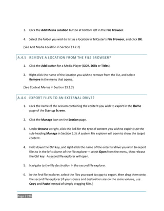 3.   Click the Add Media Location button at bottom left in the File Browser.

    4.   Select the folder you wish to list as a location in TriCaster’s File Browser, and click OK.

    (See Add Media Location in Section 13.2.2)


A.4.5 REMOVE A LOCATION FROM THE FILE BROWSER?

    1.   Click the Add button for a Media Player (DDR, Stills or Titles)

    2.   Right-click the name of the location you wish to remove from the list, and select
         Remove in the menu that opens.

    (See Context Menus in Section 13.2.2)


A.4.6 EXPORT FILES TO AN EXTERNAL DRIVE?

    1.   Click the name of the session containing the content you wish to export in the Home
         page of the Startup Screen.

    2.   Click the Manage icon on the Session page.

    3.   Under Browse at right, click the link for the type of content you wish to export (see the
         sub-heading Manage in Section 5.3). A system file explorer will open to show the target
         content.

    4.   Hold down the Ctrl key, and right-click the name of the external drive you wish to export
         files to in the left column of the file explorer – select Open from the menu, then release
         the Ctrl key. A second file explorer will open.

    5.   Navigate to the file destination in the second file explorer.

    6.   In the first file explorer, select the files you want to copy to export, then drag them onto
         the second file explorer (if your source and destination are on the same volume, use
         Copy and Paste instead of simply dragging files.)


Page | 236
 